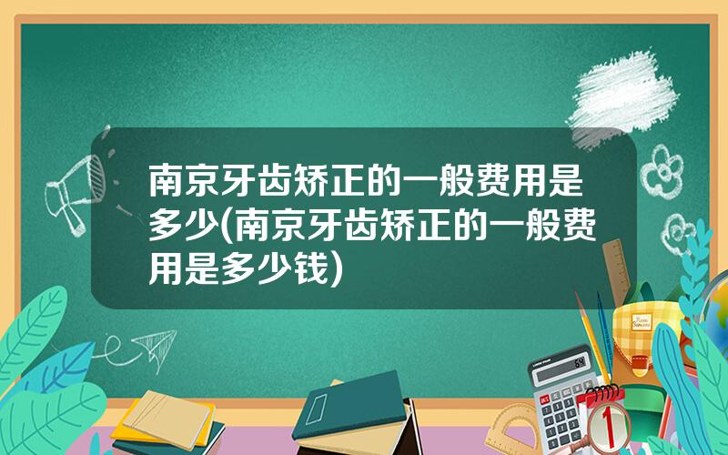 南京牙齿矫正的一般费用是多少(南京牙齿矫正的一般费用是多少钱)