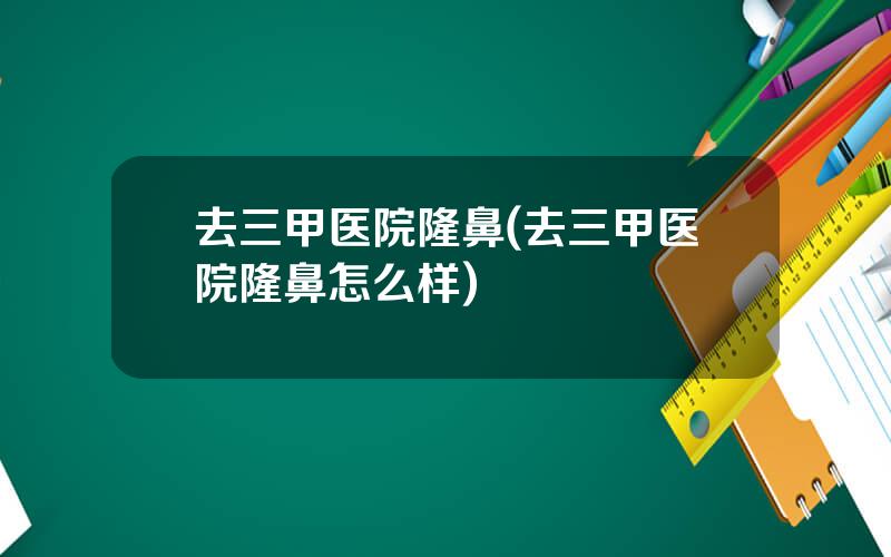 去三甲医院隆鼻(去三甲医院隆鼻怎么样)