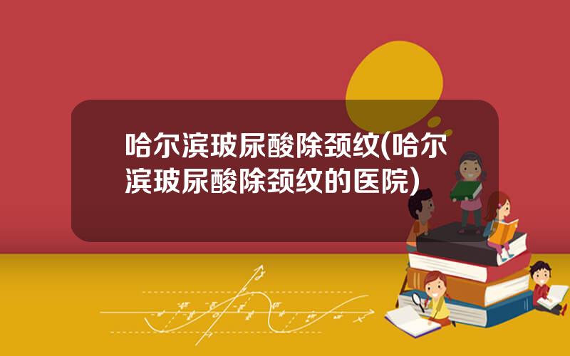 哈尔滨玻尿酸除颈纹(哈尔滨玻尿酸除颈纹的医院)