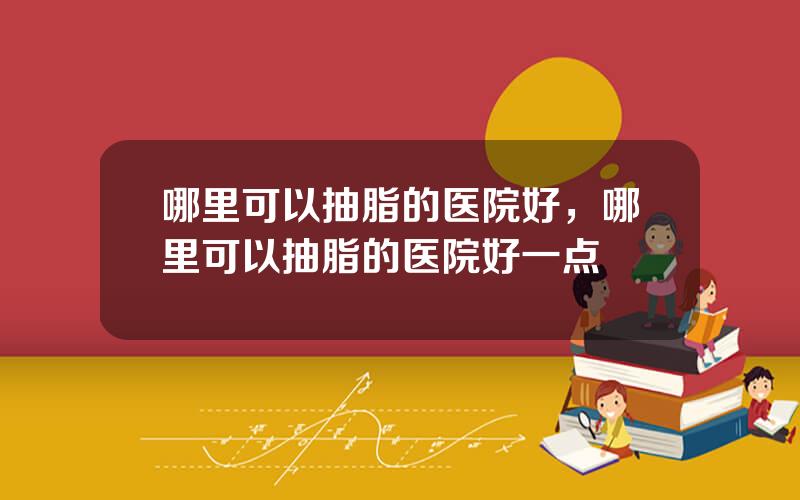 哪里可以抽脂的医院好，哪里可以抽脂的医院好一点