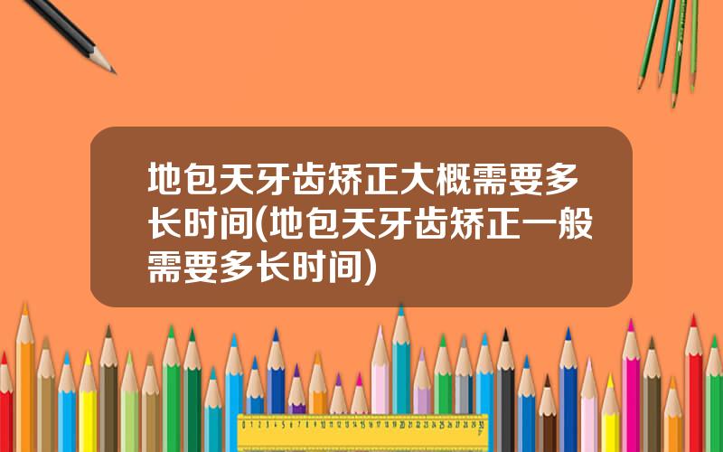 地包天牙齿矫正大概需要多长时间(地包天牙齿矫正一般需要多长时间)