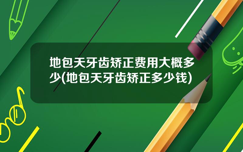 地包天牙齿矫正费用大概多少(地包天牙齿矫正多少钱)