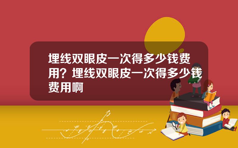埋线双眼皮一次得多少钱费用？埋线双眼皮一次得多少钱费用啊