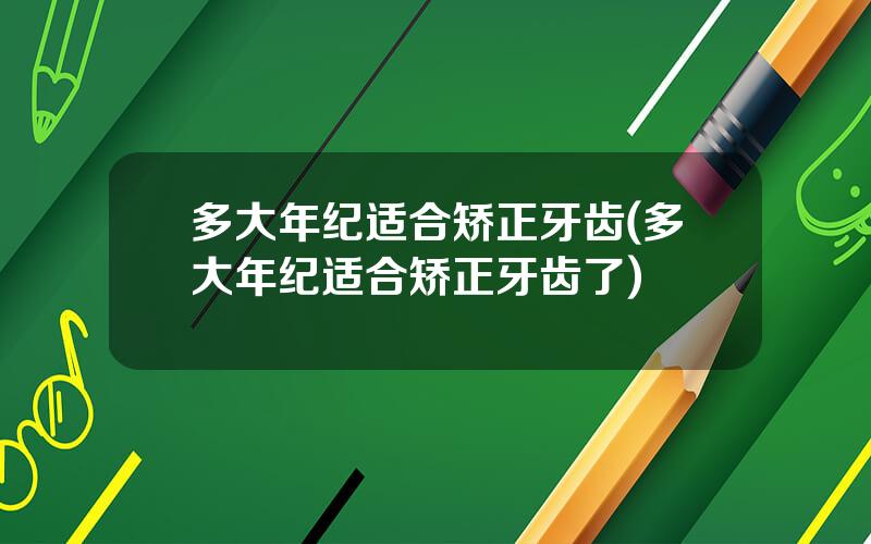 多大年纪适合矫正牙齿(多大年纪适合矫正牙齿了)