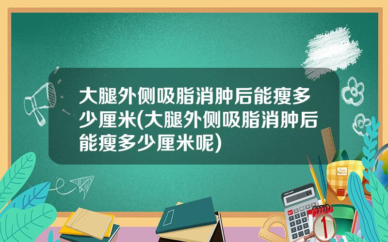 大腿外侧吸脂消肿后能瘦多少厘米(大腿外侧吸脂消肿后能瘦多少厘米呢)