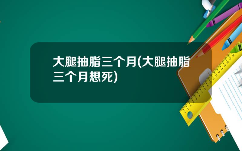 大腿抽脂三个月(大腿抽脂三个月想死)