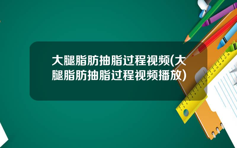 大腿脂肪抽脂过程视频(大腿脂肪抽脂过程视频播放)