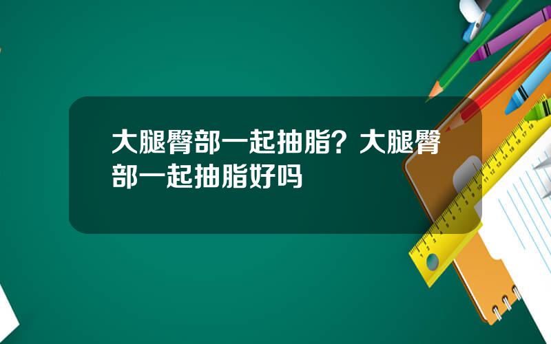 大腿臀部一起抽脂？大腿臀部一起抽脂好吗