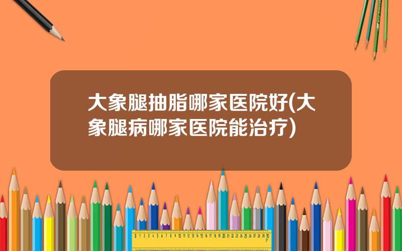 大象腿抽脂哪家医院好(大象腿病哪家医院能治疗)