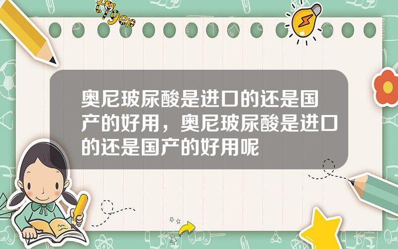 奥尼玻尿酸是进口的还是国产的好用，奥尼玻尿酸是进口的还是国产的好用呢