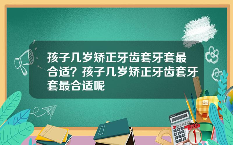 孩子几岁矫正牙齿套牙套最合适？孩子几岁矫正牙齿套牙套最合适呢