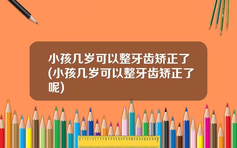 小孩几岁可以整牙齿矫正了(小孩几岁可以整牙齿矫正了呢)