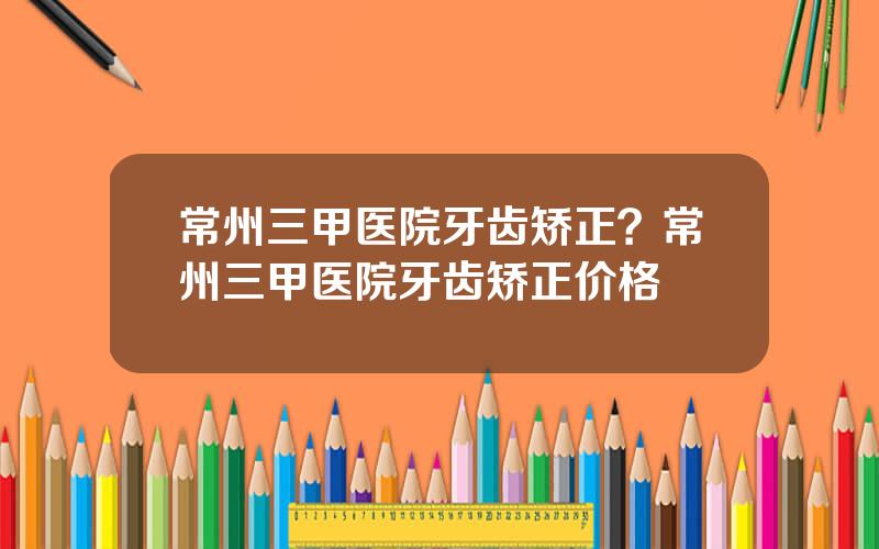 常州三甲医院牙齿矫正？常州三甲医院牙齿矫正价格