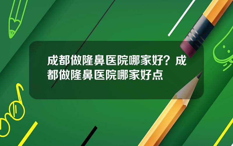 成都做隆鼻医院哪家好？成都做隆鼻医院哪家好点