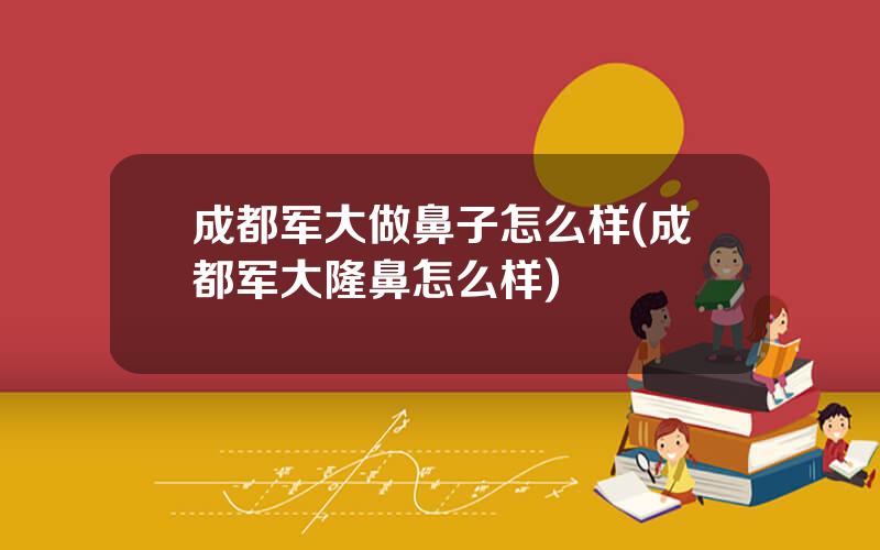 成都军大做鼻子怎么样(成都军大隆鼻怎么样)