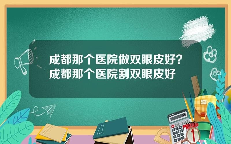 成都那个医院做双眼皮好？成都那个医院割双眼皮好