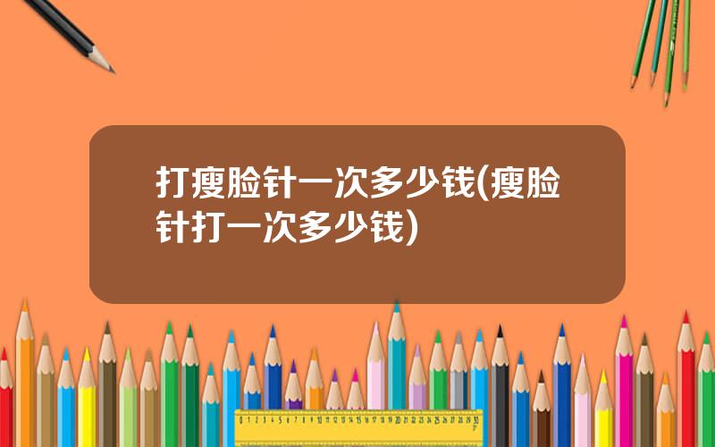 打瘦脸针一次多少钱(瘦脸针打一次多少钱)
