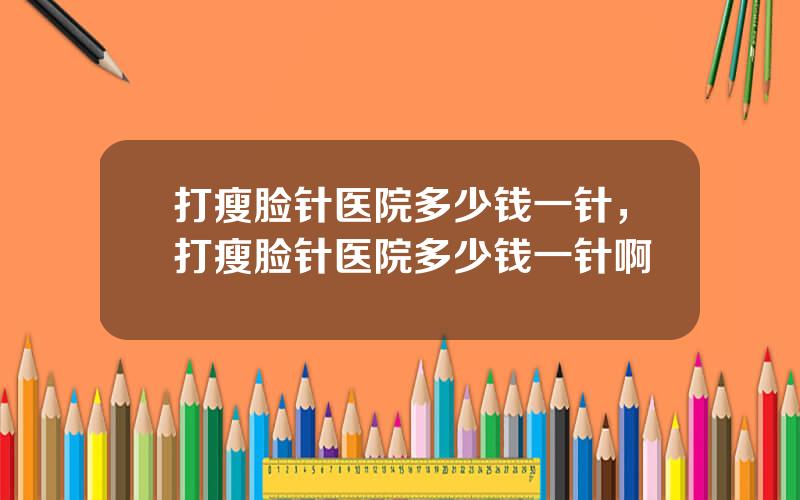 打瘦脸针医院多少钱一针，打瘦脸针医院多少钱一针啊