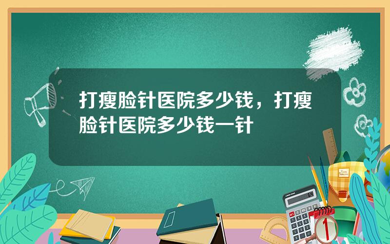 打瘦脸针医院多少钱，打瘦脸针医院多少钱一针