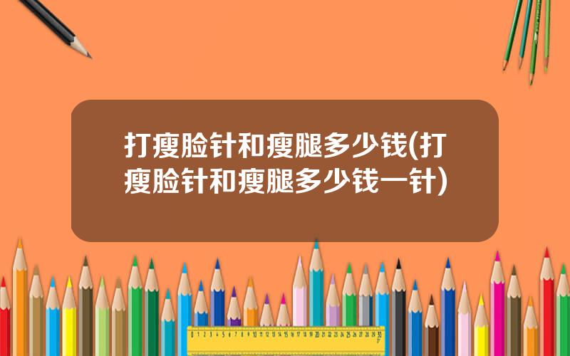 打瘦脸针和瘦腿多少钱(打瘦脸针和瘦腿多少钱一针)