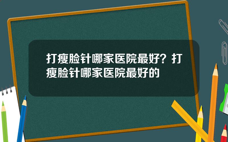 打瘦脸针哪家医院最好？打瘦脸针哪家医院最好的