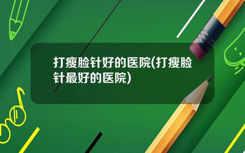 打瘦脸针好的医院(打瘦脸针最好的医院)