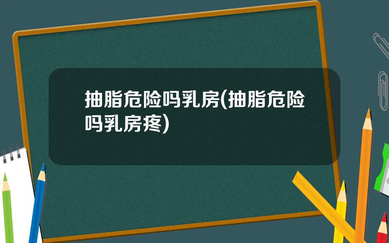 抽脂危险吗乳房(抽脂危险吗乳房疼)