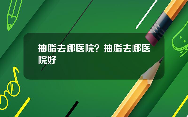 抽脂去哪医院？抽脂去哪医院好