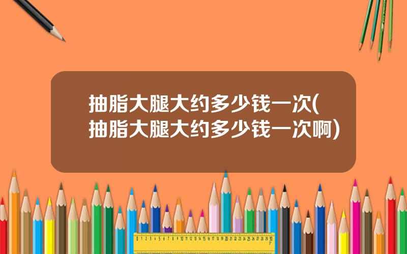抽脂大腿大约多少钱一次(抽脂大腿大约多少钱一次啊)