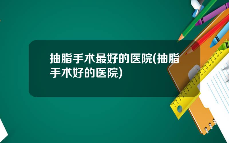 抽脂手术最好的医院(抽脂手术好的医院)