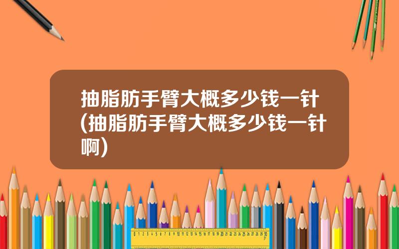 抽脂肪手臂大概多少钱一针(抽脂肪手臂大概多少钱一针啊)