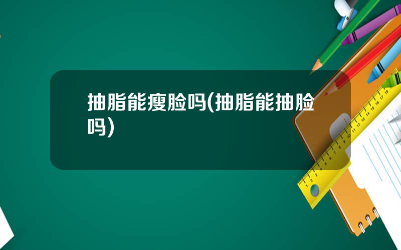 抽脂能瘦脸吗(抽脂能抽脸吗)