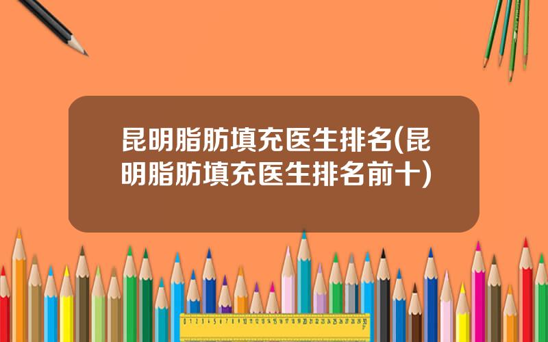 昆明脂肪填充医生排名(昆明脂肪填充医生排名前十)