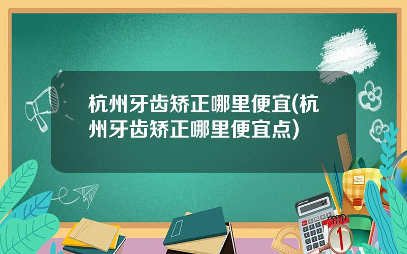 杭州牙齿矫正哪里便宜(杭州牙齿矫正哪里便宜点)
