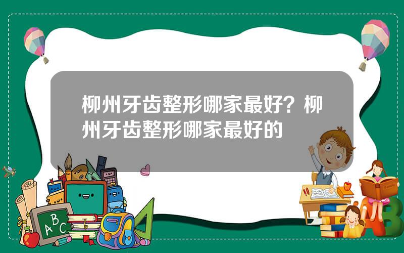柳州牙齿整形哪家最好？柳州牙齿整形哪家最好的