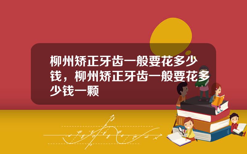 柳州矫正牙齿一般要花多少钱，柳州矫正牙齿一般要花多少钱一颗