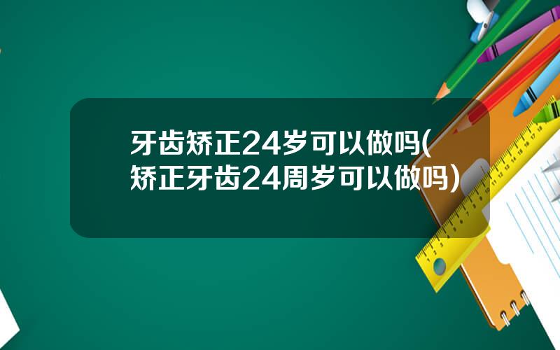 牙齿矫正24岁可以做吗(矫正牙齿24周岁可以做吗)