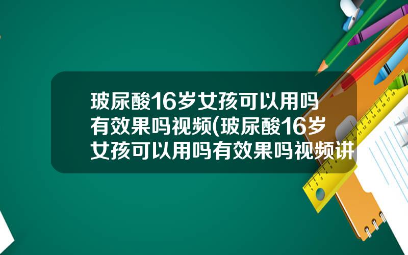 玻尿酸16岁女孩可以用吗有效果吗视频(玻尿酸16岁女孩可以用吗有效果吗视频讲解)