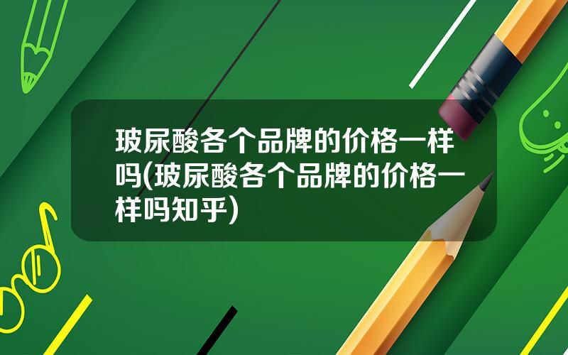 玻尿酸各个品牌的价格一样吗(玻尿酸各个品牌的价格一样吗知乎)