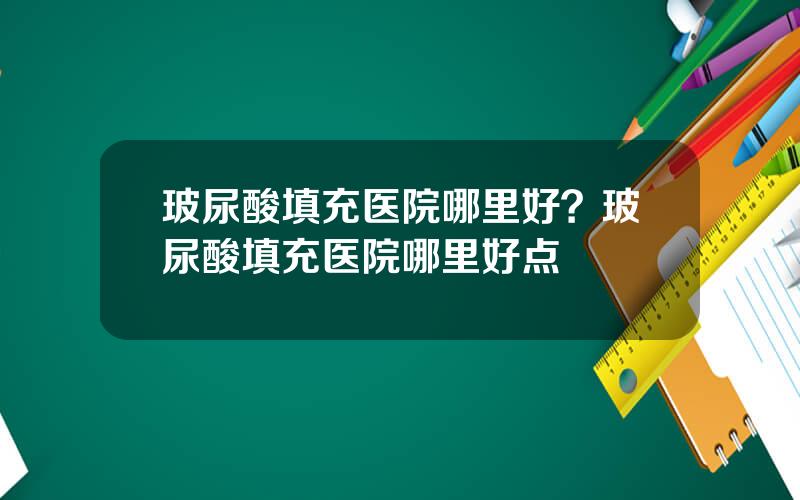 玻尿酸填充医院哪里好？玻尿酸填充医院哪里好点