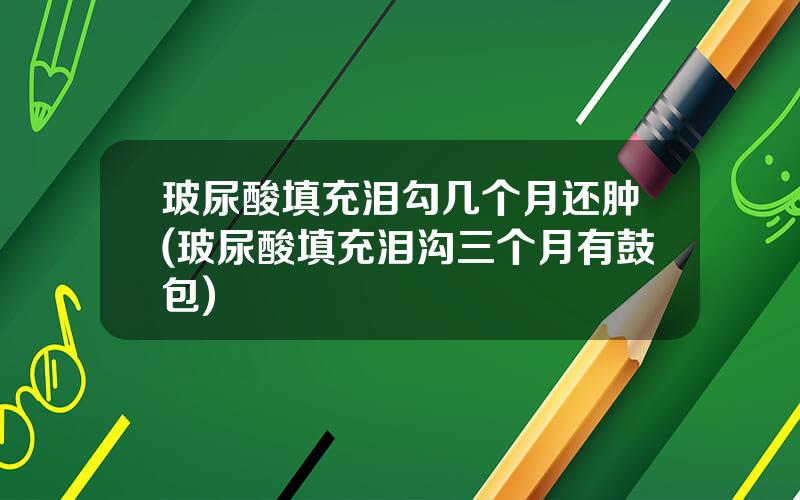 玻尿酸填充泪勾几个月还肿(玻尿酸填充泪沟三个月有鼓包)