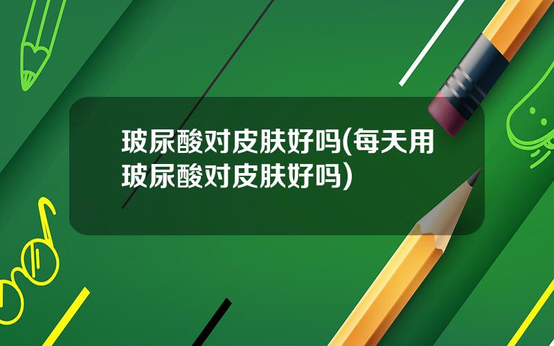 玻尿酸对皮肤好吗(每天用玻尿酸对皮肤好吗)