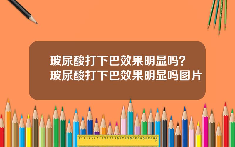 玻尿酸打下巴效果明显吗？玻尿酸打下巴效果明显吗图片