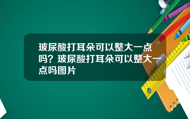 玻尿酸打耳朵可以整大一点吗？玻尿酸打耳朵可以整大一点吗图片