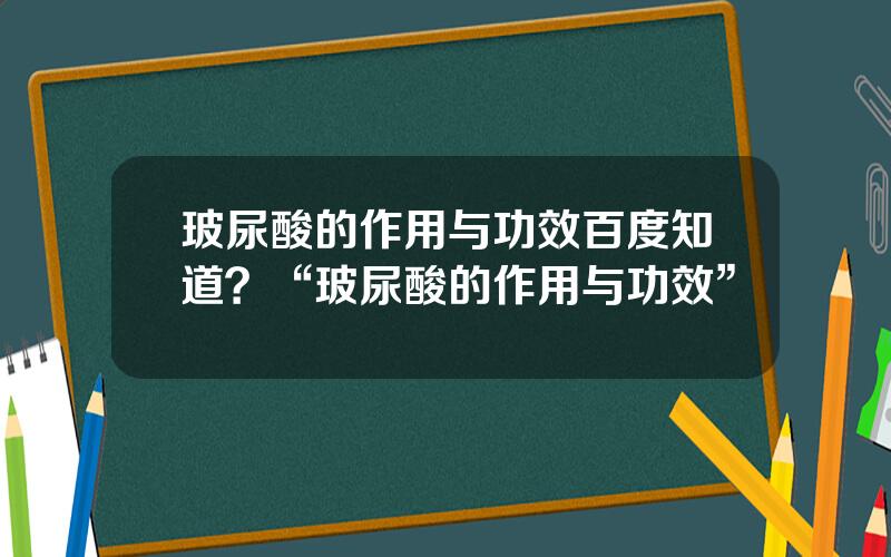 玻尿酸的作用与功效百度知道？“玻尿酸的作用与功效”