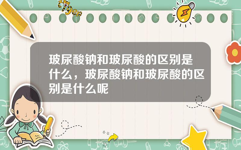 玻尿酸钠和玻尿酸的区别是什么，玻尿酸钠和玻尿酸的区别是什么呢