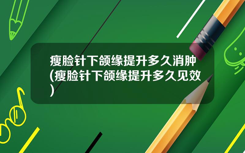 瘦脸针下颌缘提升多久消肿(瘦脸针下颌缘提升多久见效)