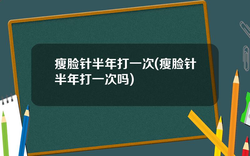 瘦脸针半年打一次(瘦脸针半年打一次吗)