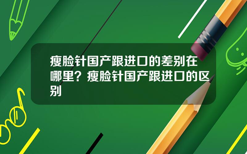 瘦脸针国产跟进口的差别在哪里？瘦脸针国产跟进口的区别