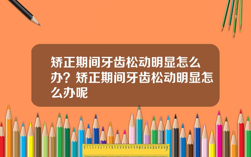 矫正期间牙齿松动明显怎么办？矫正期间牙齿松动明显怎么办呢